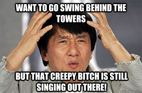 Want to go swing behind the towers But that creepy bitch is still singing out there!  EPIC JACKIE CHAN