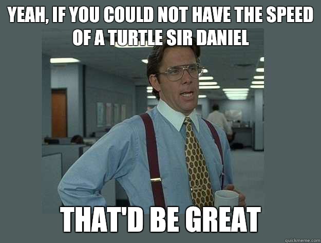 Yeah, if you could not have the speed of a turtle Sir Daniel That'd be great  Office Space Lumbergh