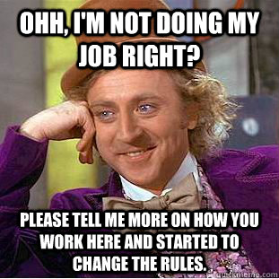 Ohh, I'm not doing my job right? please tell me more on how you work here and started to change the rules.   Condescending Wonka