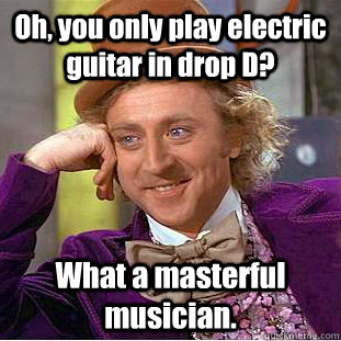 Oh, you only play electric guitar in drop D? What a masterful musician. - Oh, you only play electric guitar in drop D? What a masterful musician.  Condescending Wonka