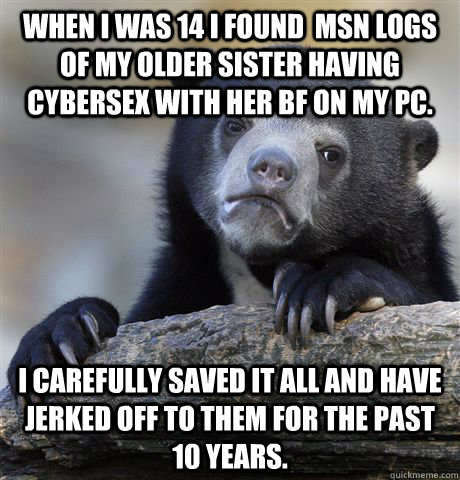 When I was 14 I found  msn logs of my older sister having cybersex with her bf on my pc. I carefully saved it all and have jerked off to them for the past 10 years.  Confession Bear