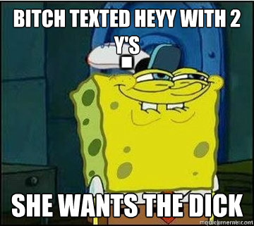 bitch texted heyy with 2 y's she wants the dick  Spongebob