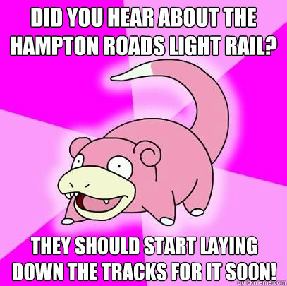 Did you hear about the Hampton Roads light rail? They should start laying down the tracks for it soon!  Slowpoke