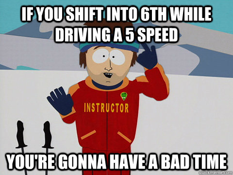 If you shift into 6th while driving a 5 speed you're gonna have a bad time - If you shift into 6th while driving a 5 speed you're gonna have a bad time  Youre gonna have a bad time