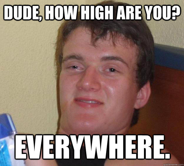 Dude, how high are you? Everywhere.  10 Guy