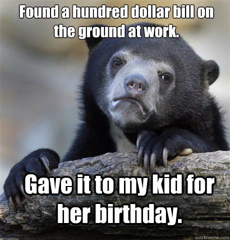 Found a hundred dollar bill on the ground at work. Gave it to my kid for her birthday.  Confession Bear