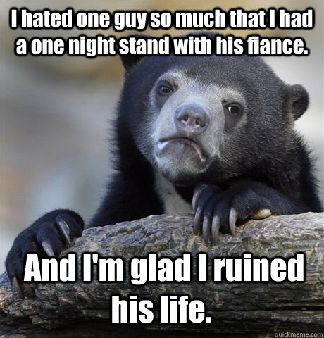 I hated one guy so much that I had a one night stand with his fiance.  And I'm glad I ruined his life.  Confession Bear