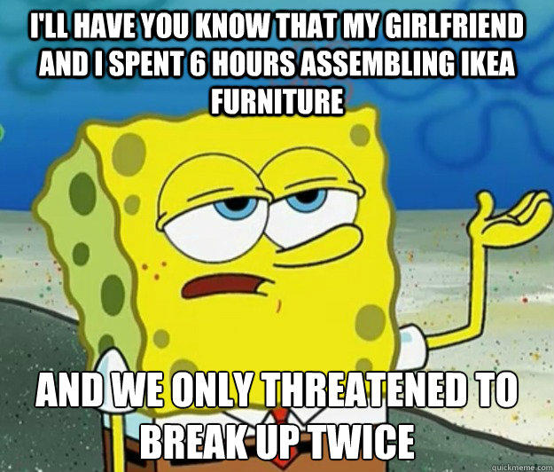 I'll have you know that my girlfriend and I spent 6 hours assembling IKEA furniture And we only threatened to break up twice  