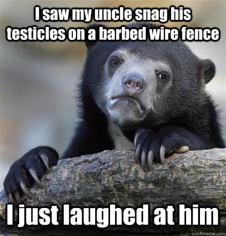 I saw my uncle snag his testicles on a barbed wire fence I just laughed at him - I saw my uncle snag his testicles on a barbed wire fence I just laughed at him  Confession Bear