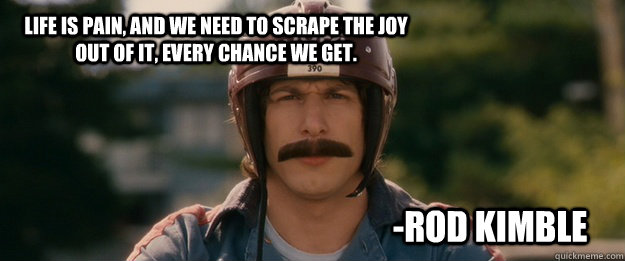 Life is Pain, and we need to scrape the joy out of it, every chance we get. -Rod Kimble - Life is Pain, and we need to scrape the joy out of it, every chance we get. -Rod Kimble  Misc