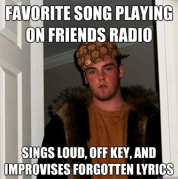 Favorite song playing on friends radio Sings loud, off key, and improvises forgotten lyrics  Scumbag Steve