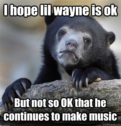 I hope lil wayne is ok But not so OK that he continues to make music  Confession Bear