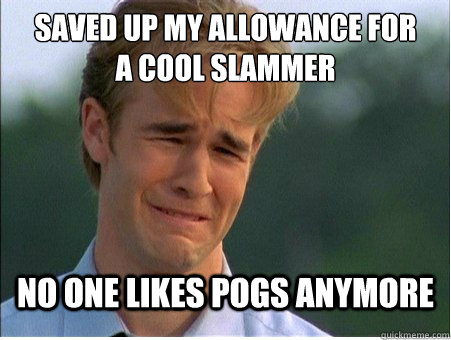 saved up my allowance for
a cool slammer No one likes pogs anymore  1990s Problems