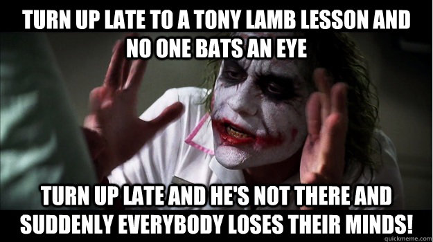 Turn up late to a tony lamb lesson and no one bats an eye turn up late and he's not there and suddenly everybody loses their minds!  Joker Mind Loss