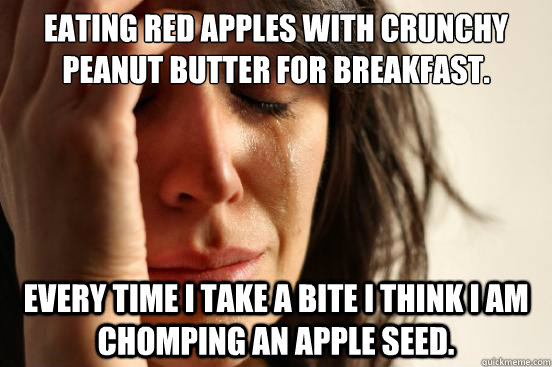 Eating red apples with crunchy peanut butter for breakfast.  Every time I take a bite I think I am chomping an apple seed.  First World Problems