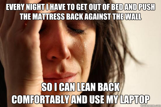 every night i have to get out of bed and push 
the mattress back against the wall  so i can lean back 
comfortably and use my laptop  First World Problems