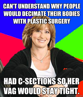 can't understand why people would decimate their bodies with plastic surgery had c-sections so her vag would stay tight.  Sheltering Suburban Mom