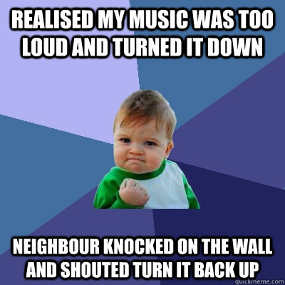 Realised my music was too loud and turned it down Neighbour knocked on the wall and shouted turn it back up  Success Kid