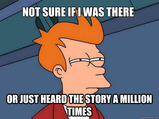 Not sure if I was there Or just heard the story a million times  Futurama Fry