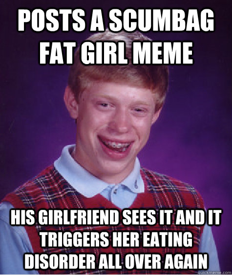 posts a scumbag fat girl meme his girlfriend sees it and it triggers her eating disorder all over again  Bad Luck Brian