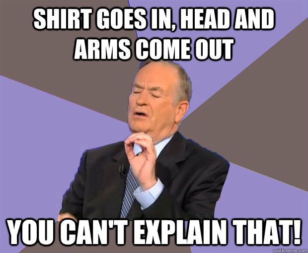 Shirt goes in, head and arms come out You can't explain that!  Bill O Reilly