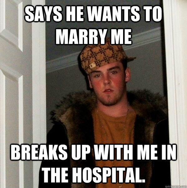 Says he wants to marry me Breaks up with me in the hospital.   Scumbag Steve