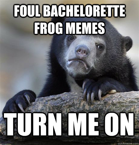 Foul bachelorette frog memes turn me on - Foul bachelorette frog memes turn me on  Confession Bear