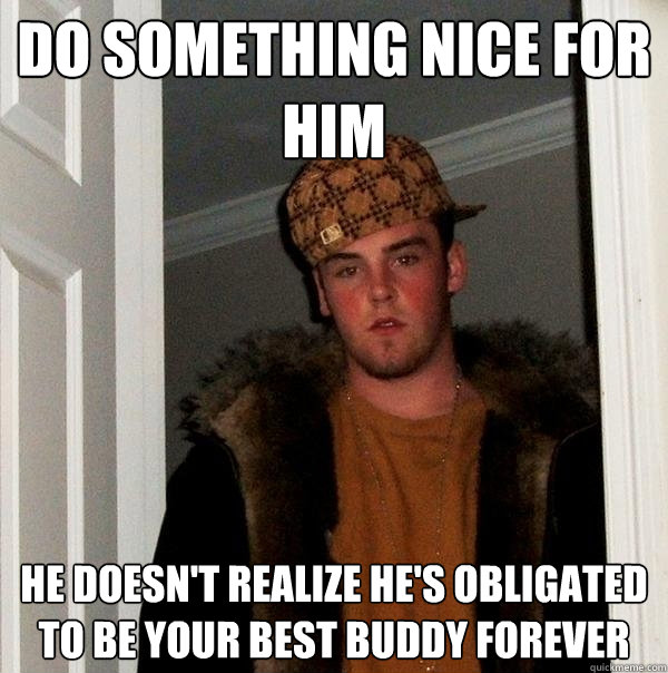 Do something nice for him he doesn't realize he's obligated to be your best buddy forever  Scumbag Steve