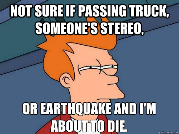 Not sure if passing truck, someone's stereo, or earthquake and I'm 
about to die.  Futurama Fry