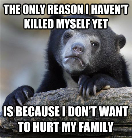 the only reason I haven't killed myself yet is because I don't want to hurt my family  Confession Bear