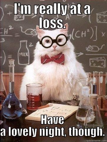 I'M REALLY AT A LOSS. HAVE A LOVELY NIGHT, THOUGH. Chemistry Cat