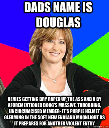 Dads name is douglas denies getting dry raped up the ass and V by aforementioned doug's massive, throbbing, uncircumcised member- it's purple helmet gleaming in the soft New Endland moonlight as it prepares for another violent entry - Dads name is douglas denies getting dry raped up the ass and V by aforementioned doug's massive, throbbing, uncircumcised member- it's purple helmet gleaming in the soft New Endland moonlight as it prepares for another violent entry  Sheltering Suburban Mom