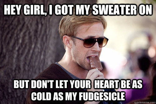 Hey girl, I got my sweater on but don't let your  heart be as cold as my fudgesicle - Hey girl, I got my sweater on but don't let your  heart be as cold as my fudgesicle  fuck yea fudgesicle!