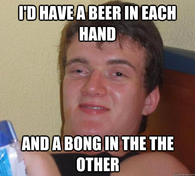 I'd Have a beer in each hand and a bong in the the other  10 Guy