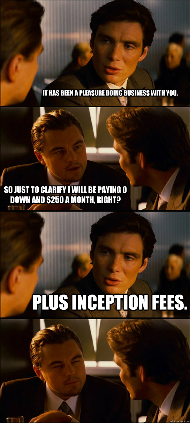 It has been a pleasure doing business with you. so just to clarify i will be paying 0 down and $250 a month, right? Plus inception fees.  - It has been a pleasure doing business with you. so just to clarify i will be paying 0 down and $250 a month, right? Plus inception fees.   Inception Discussion