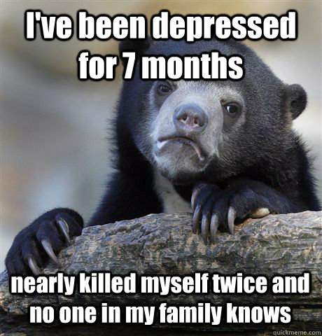 I've been depressed for 7 months  nearly killed myself twice and no one in my family knows  Confession Bear