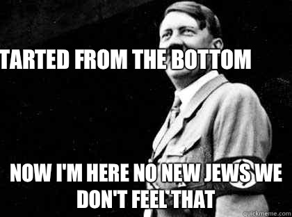 Started from the bottom  Now I'm Here no new Jews we don't feel that   Good guy hitler