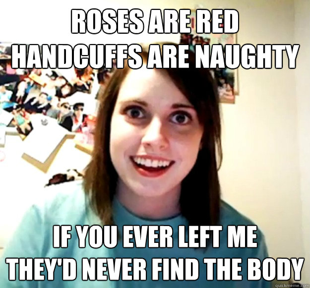 ROSES ARE RED
HANDCUFFS ARE NAUGHTY IF YOU EVER LEFT ME
THEY'D NEVER FIND THE BODY - ROSES ARE RED
HANDCUFFS ARE NAUGHTY IF YOU EVER LEFT ME
THEY'D NEVER FIND THE BODY  Overly Attached Girlfriend