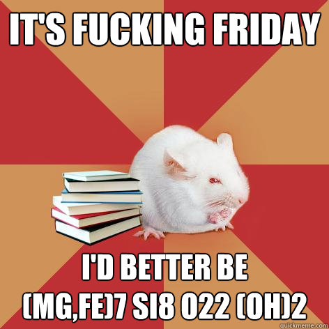 It's Fucking Friday I'd better be 
(Mg,Fe)7 Si8 O22 (OH)2 - It's Fucking Friday I'd better be 
(Mg,Fe)7 Si8 O22 (OH)2  Science Major Mouse