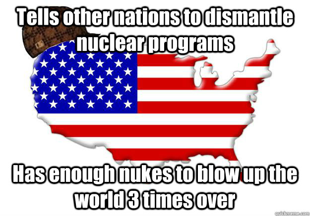 Tells other nations to dismantle nuclear programs Has enough nukes to blow up the world 3 times over  Scumbag america