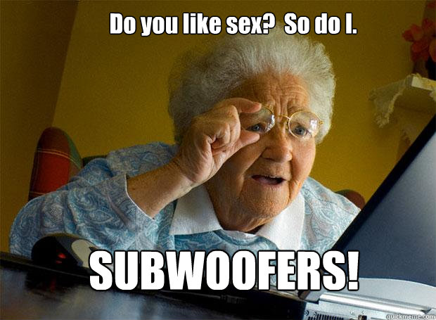 Do you like sex?  So do I. SUBWOOFERS!  Grandma finds the Internet