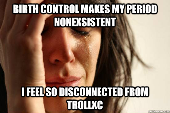 birth control makes my period nonexsistent i feel so disconnected from trollxc  First World Problems