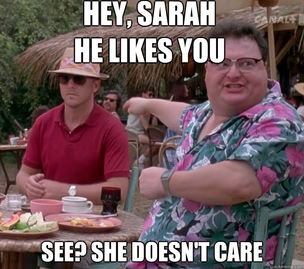 Hey, Sarah
He likes you See? she doesn't care  we got dodgson here