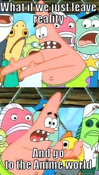 if only we could do that - WHAT IF WE JUST LEAVE REALITY AND GO TO THE ANIME WORLD Push it somewhere else Patrick