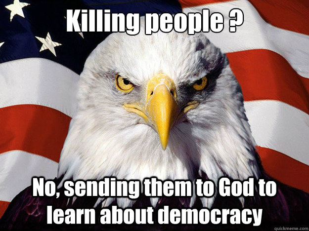 Killing people ? No, sending them to God to learn about democracy  Evil American Eagle