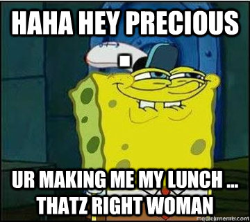 haha hey Precious Ur Making Me my Lunch ... Thatz right Woman  Spongebob