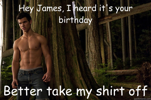 Hey James, I heard it's your birthday Better take my shirt off  