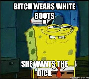 Bitch wears white boots SHE WANTS THE
DICK  Spongebob