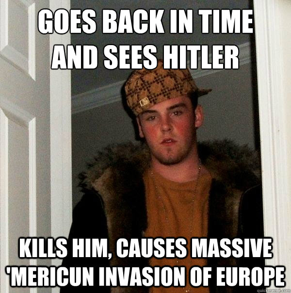 Goes back in time
and sees Hitler Kills him, causes massive 'Mericun invasion of Europe  Scumbag Steve