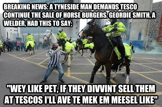 Breaking News: A Tyneside man demands Tesco continue the sale of horse burgers. Geordie Smith, a Welder, had this to say; 